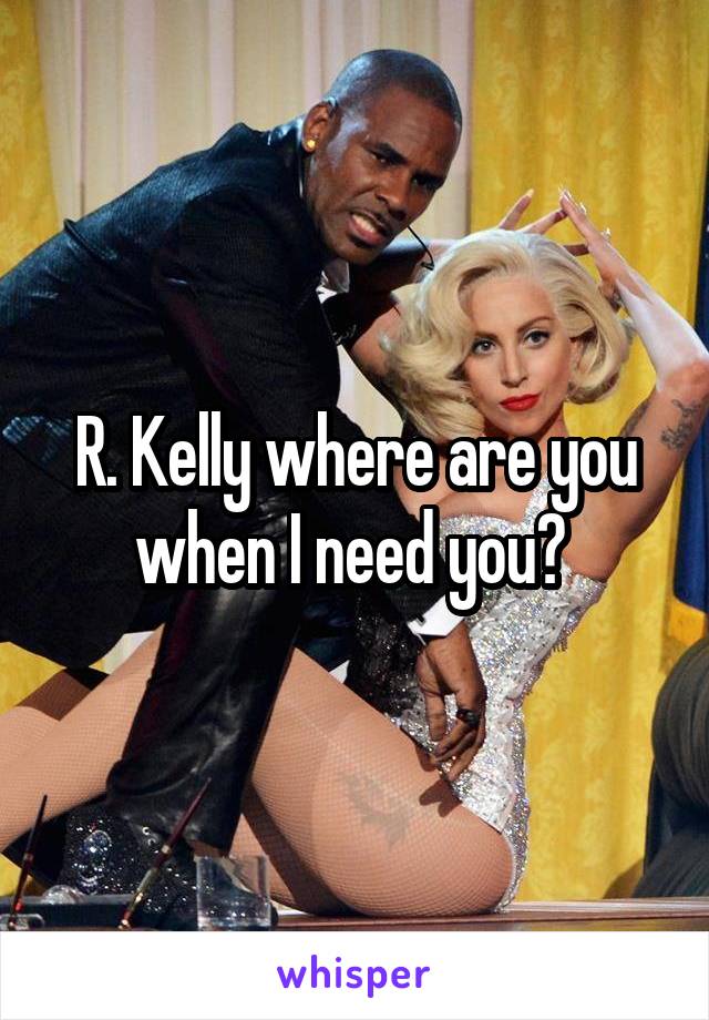 R. Kelly where are you when I need you? 