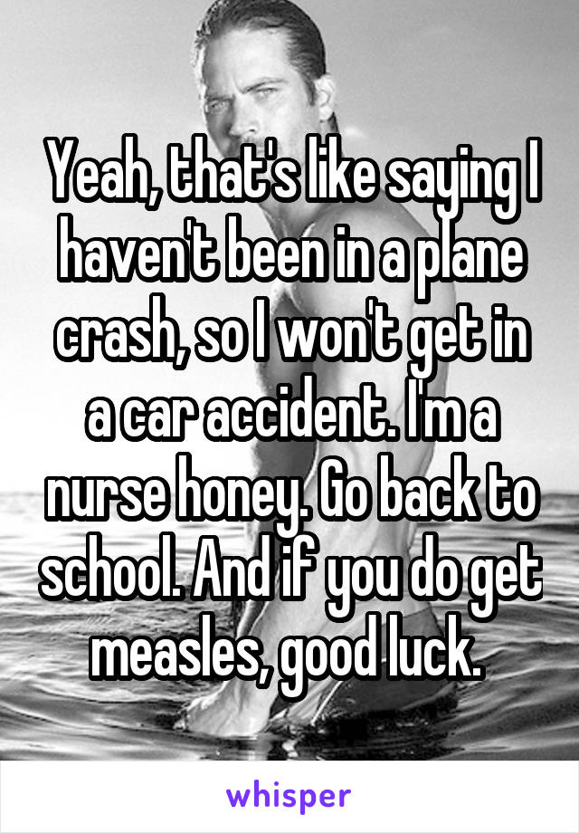 Yeah, that's like saying I haven't been in a plane crash, so I won't get in a car accident. I'm a nurse honey. Go back to school. And if you do get measles, good luck. 