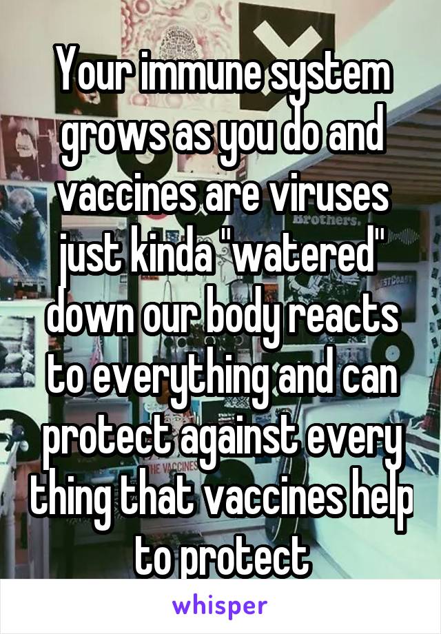 Your immune system grows as you do and vaccines are viruses just kinda "watered" down our body reacts to everything and can protect against every thing that vaccines help to protect