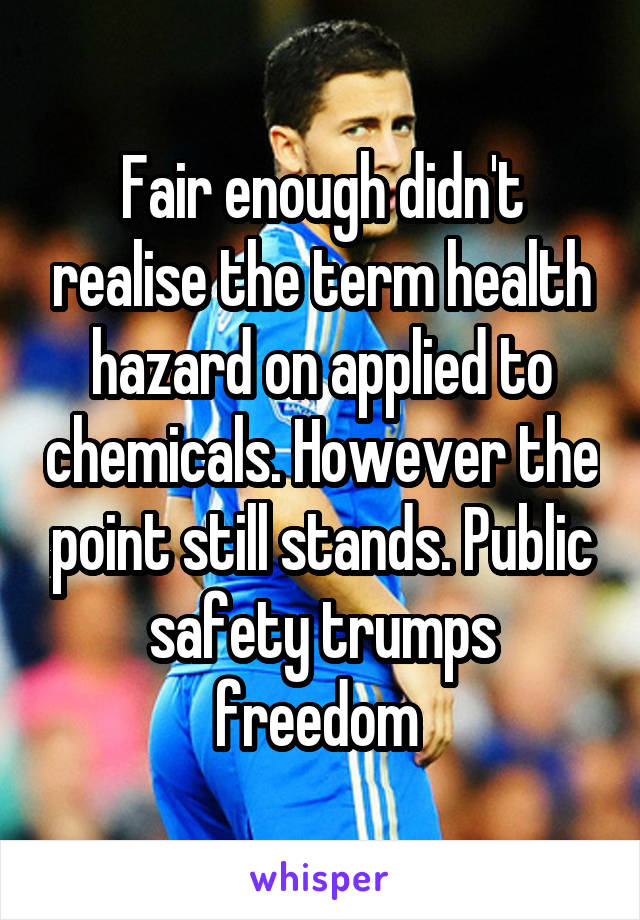 Fair enough didn't realise the term health hazard on applied to chemicals. However the point still stands. Public safety trumps freedom 