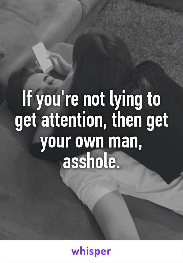 If you're not lying to get attention, then get your own man, asshole.