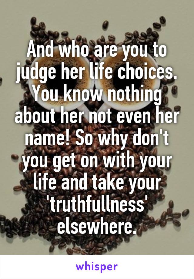 And who are you to judge her life choices. You know nothing about her not even her name! So why don't you get on with your life and take your 'truthfullness' elsewhere.