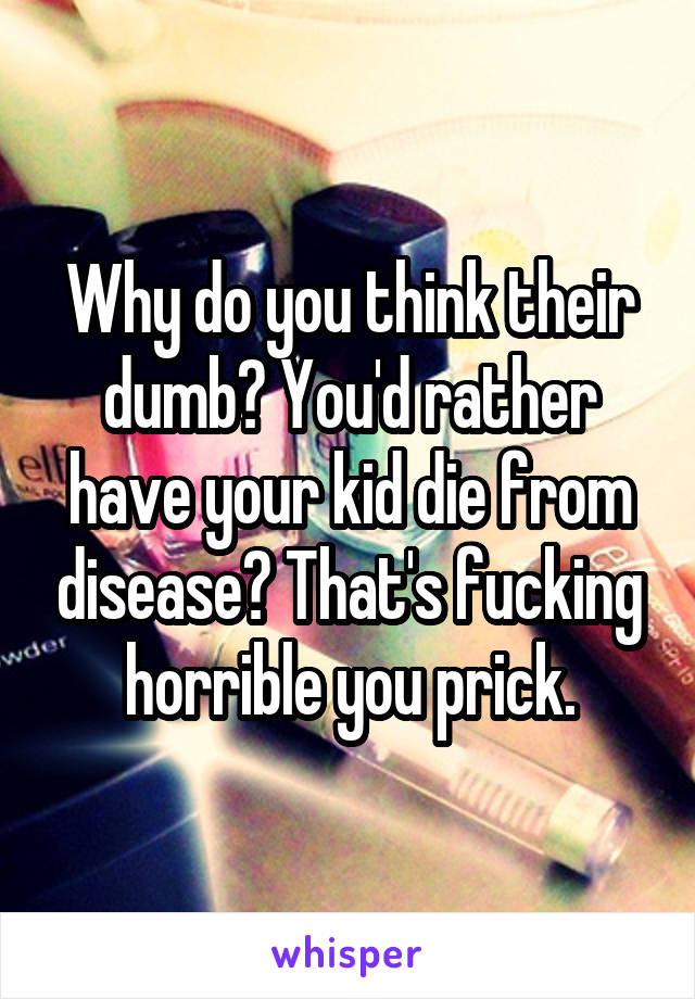 Why do you think their dumb? You'd rather have your kid die from disease? That's fucking horrible you prick.