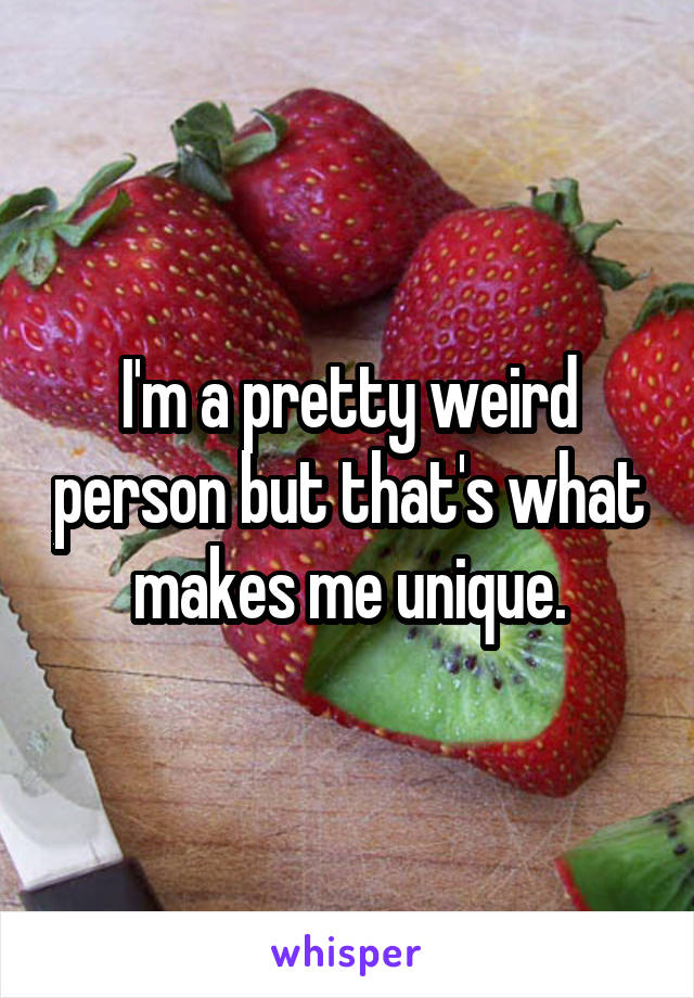 I'm a pretty weird person but that's what makes me unique.