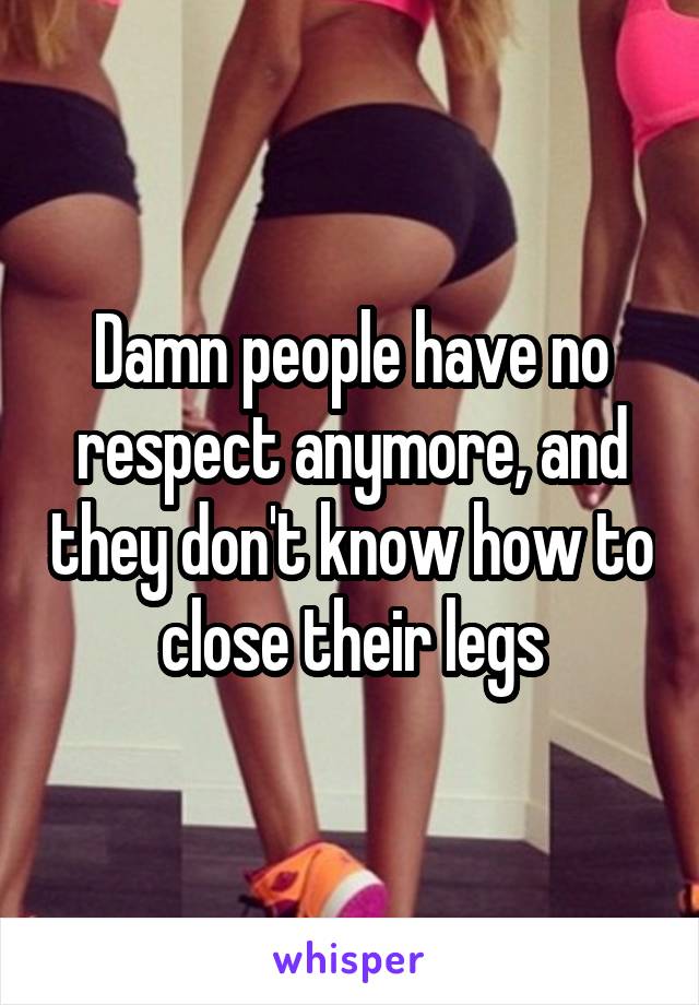 Damn people have no respect anymore, and they don't know how to close their legs