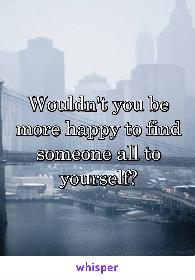 Wouldn't you be more happy to find someone all to yourself?