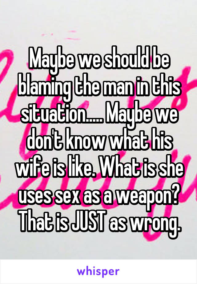 Maybe we should be blaming the man in this situation..... Maybe we don't know what his wife is like. What is she uses sex as a weapon? That is JUST as wrong.