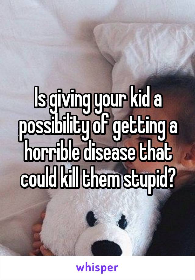 Is giving your kid a possibility of getting a horrible disease that could kill them stupid?