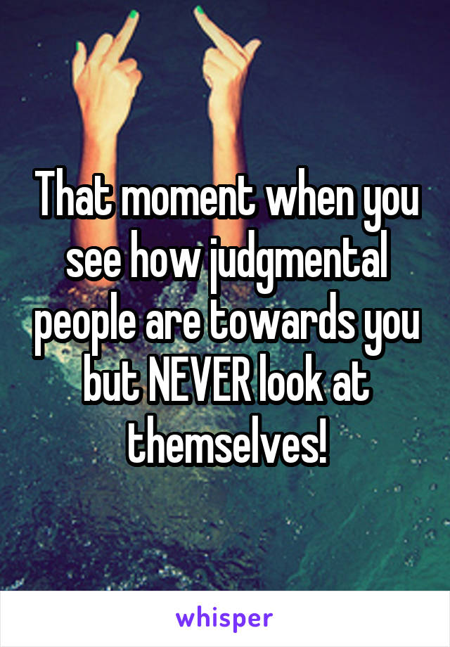 That moment when you see how judgmental people are towards you but NEVER look at themselves!