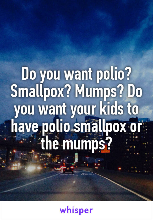 Do you want polio? Smallpox? Mumps? Do you want your kids to have polio smallpox or the mumps?