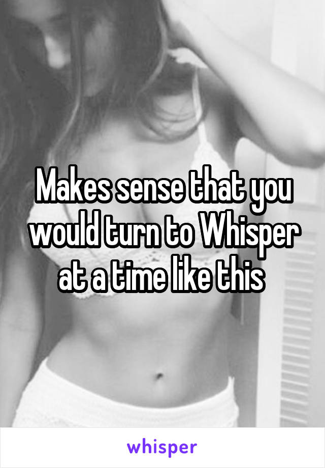 Makes sense that you would turn to Whisper at a time like this 