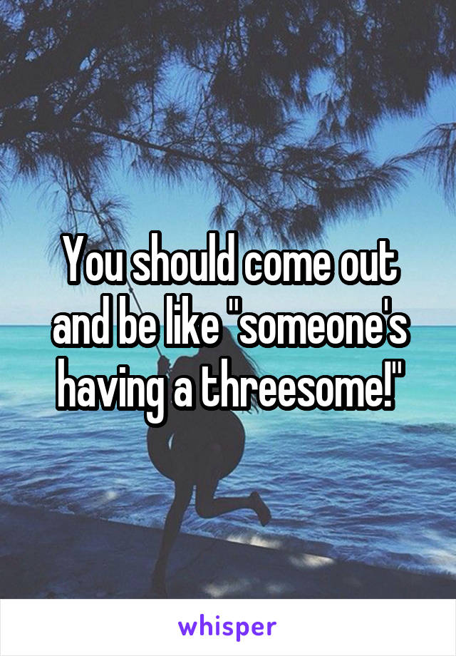 You should come out and be like "someone's having a threesome!"