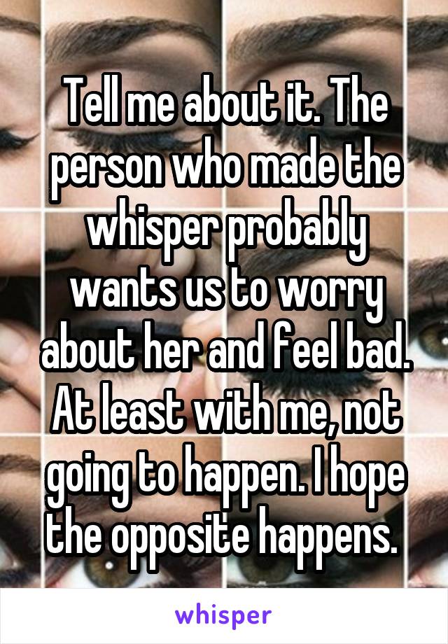 Tell me about it. The person who made the whisper probably wants us to worry about her and feel bad. At least with me, not going to happen. I hope the opposite happens. 