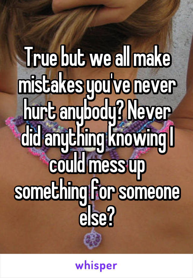 True but we all make mistakes you've never hurt anybody? Never did anything knowing I could mess up something for someone else?