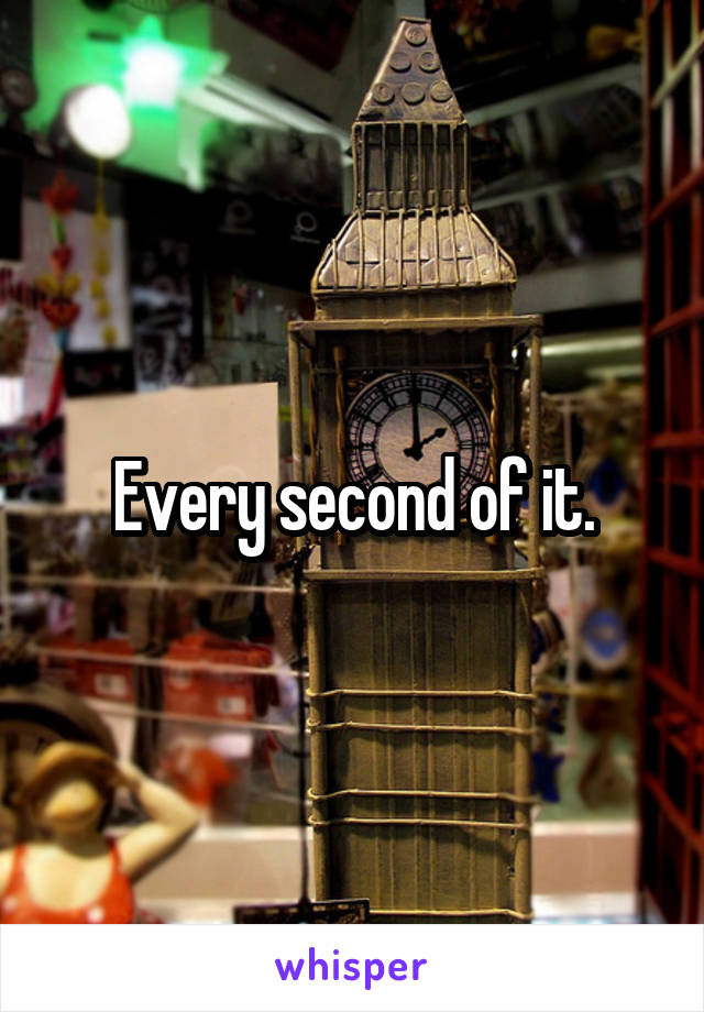 Every second of it.