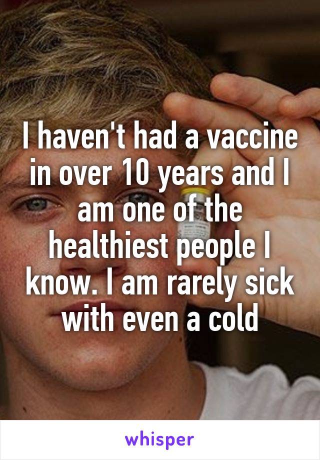 I haven't had a vaccine in over 10 years and I am one of the healthiest people I know. I am rarely sick with even a cold