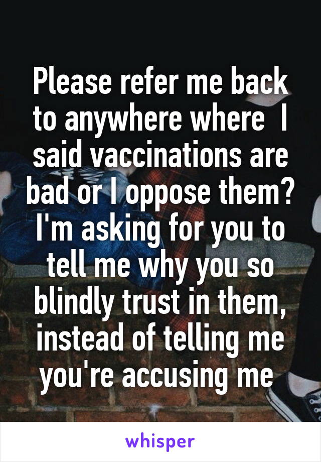 Please refer me back to anywhere where  I said vaccinations are bad or I oppose them? I'm asking for you to tell me why you so blindly trust in them, instead of telling me you're accusing me 