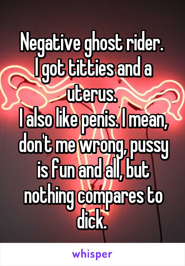 Negative ghost rider. 
I got titties and a uterus. 
I also like penis. I mean, don't me wrong, pussy is fun and all, but nothing compares to dick. 