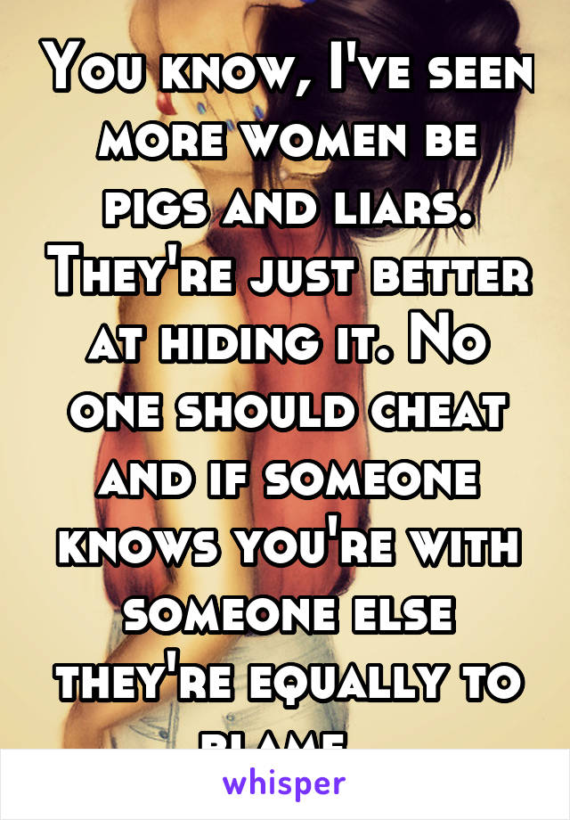 You know, I've seen more women be pigs and liars. They're just better at hiding it. No one should cheat and if someone knows you're with someone else they're equally to blame. 