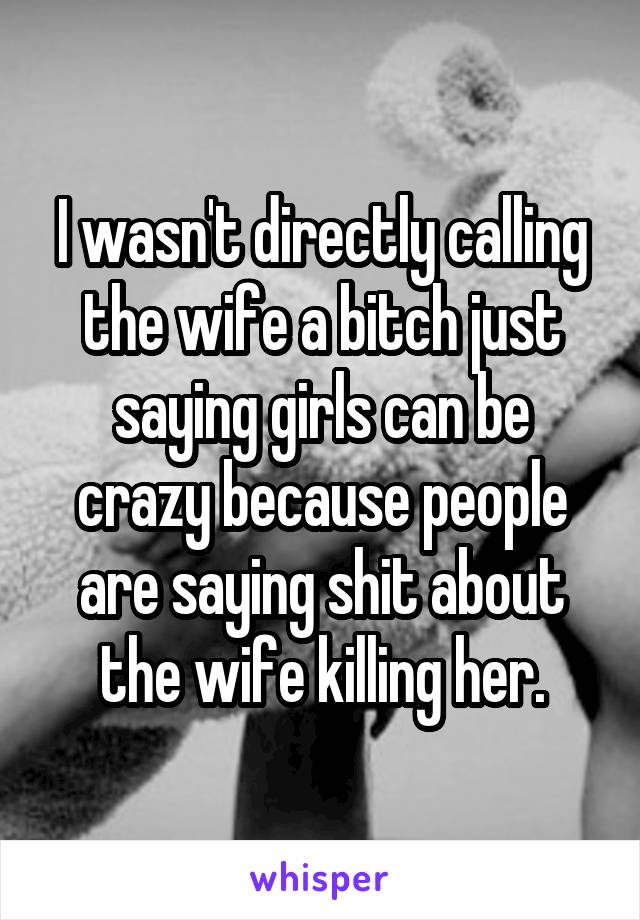 I wasn't directly calling the wife a bitch just saying girls can be crazy because people are saying shit about the wife killing her.