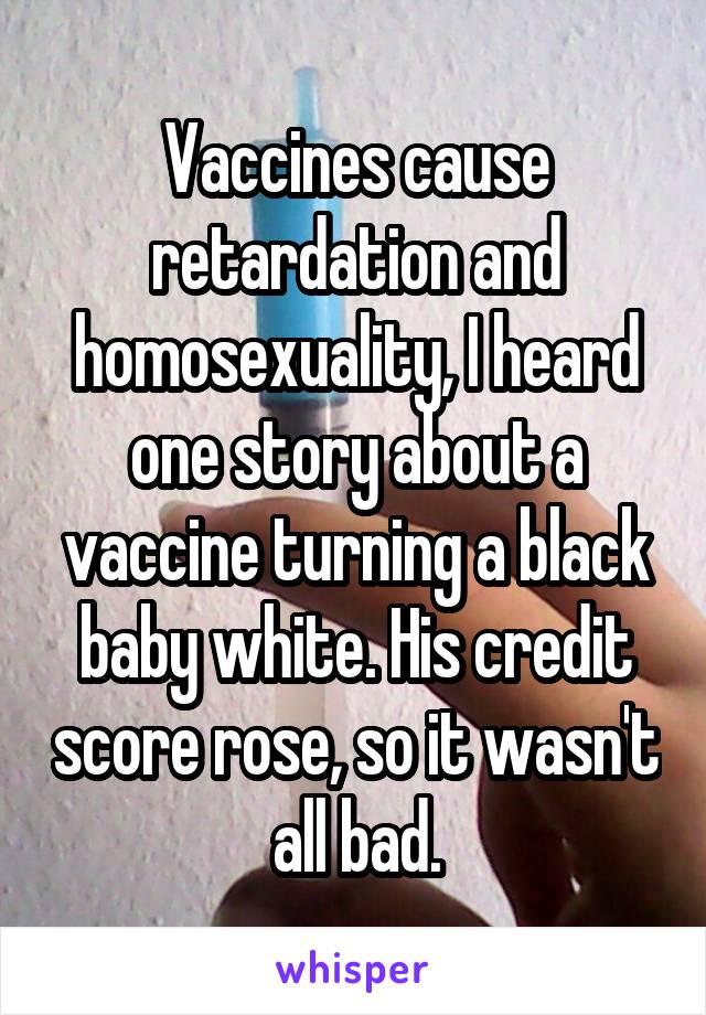 Vaccines cause retardation and homosexuality, I heard one story about a vaccine turning a black baby white. His credit score rose, so it wasn't all bad.