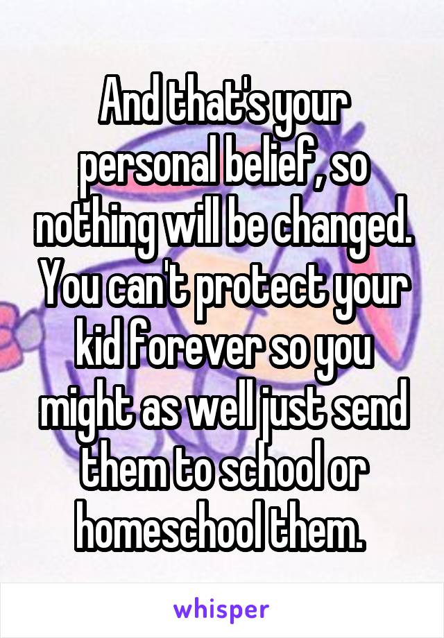 And that's your personal belief, so nothing will be changed. You can't protect your kid forever so you might as well just send them to school or homeschool them. 