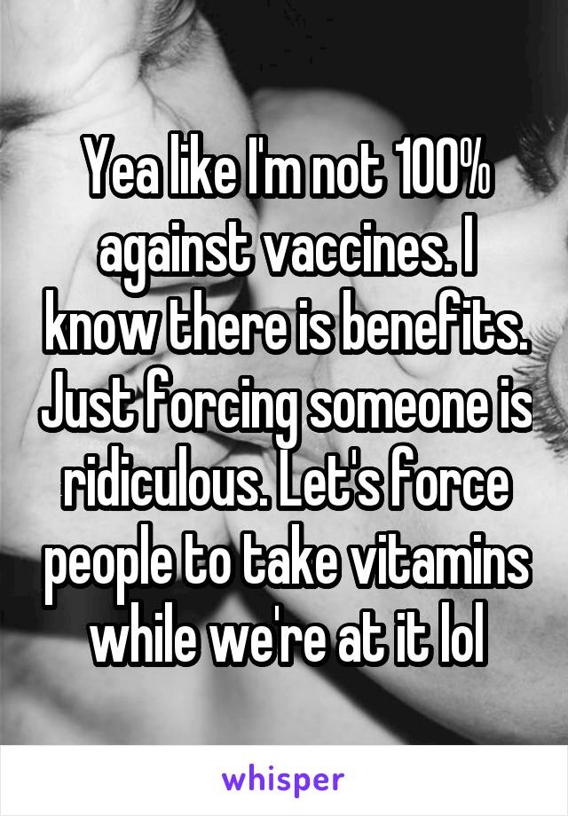 Yea like I'm not 100% against vaccines. I know there is benefits. Just forcing someone is ridiculous. Let's force people to take vitamins while we're at it lol