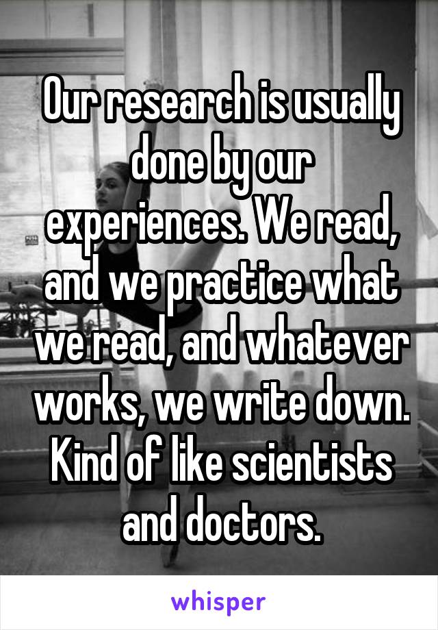 Our research is usually done by our experiences. We read, and we practice what we read, and whatever works, we write down. Kind of like scientists and doctors.