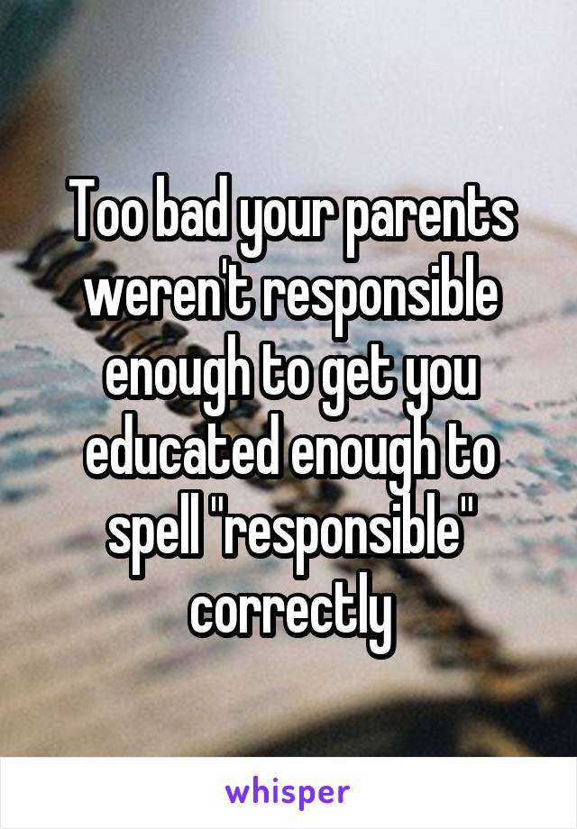 Too bad your parents weren't responsible enough to get you educated enough to spell "responsible" correctly