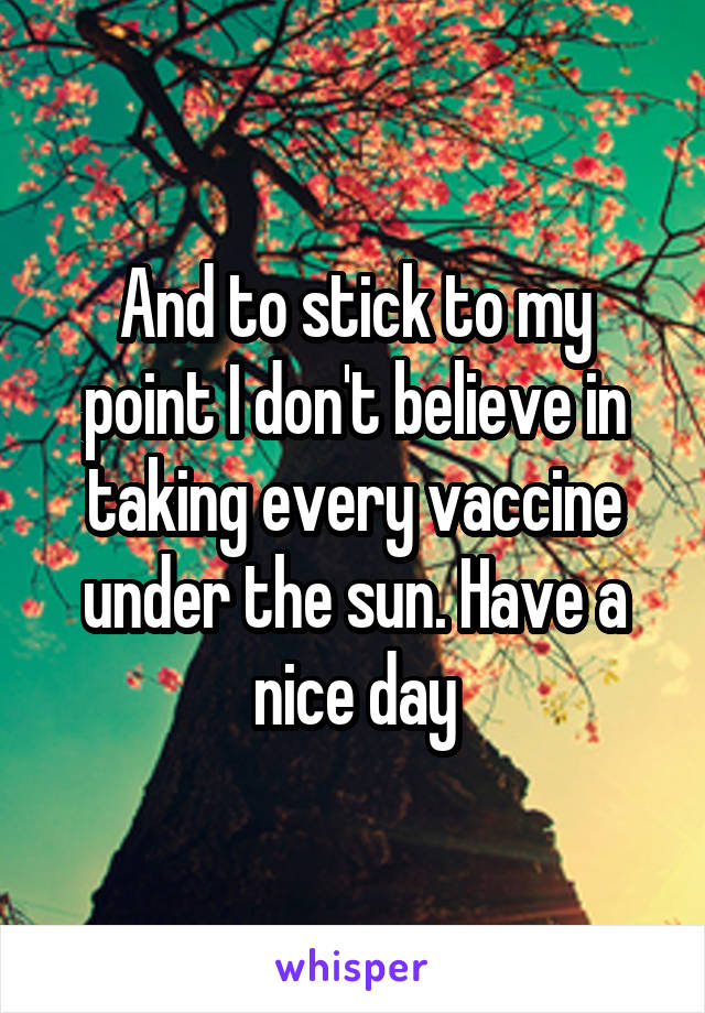 And to stick to my point I don't believe in taking every vaccine under the sun. Have a nice day