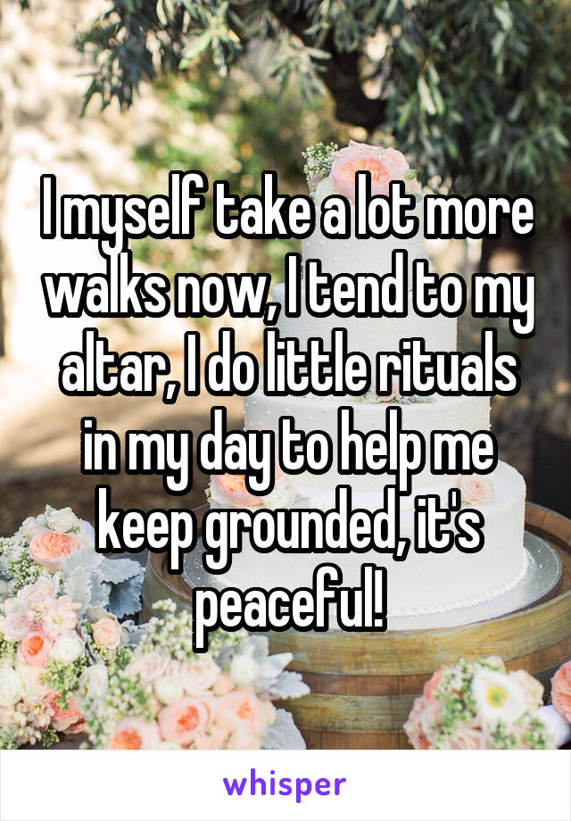 I myself take a lot more walks now, I tend to my altar, I do little rituals in my day to help me keep grounded, it's peaceful!