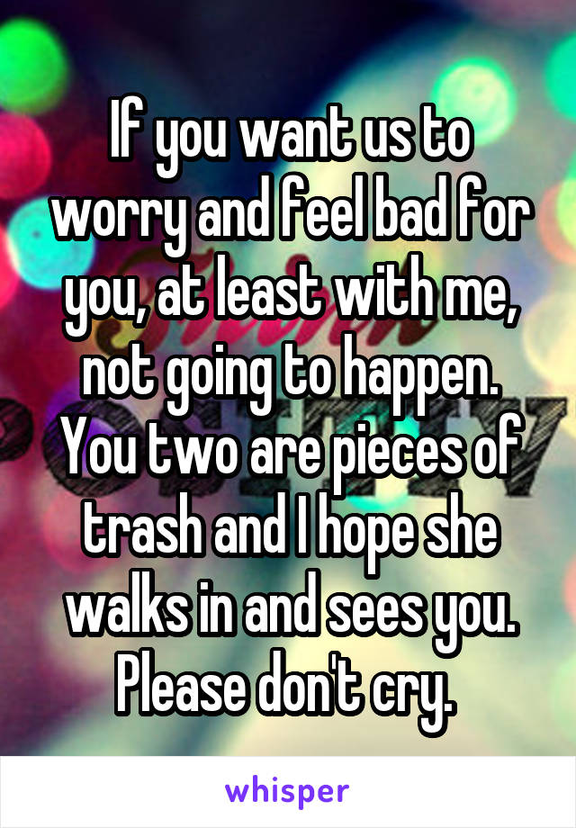 If you want us to worry and feel bad for you, at least with me, not going to happen. You two are pieces of trash and I hope she walks in and sees you. Please don't cry. 