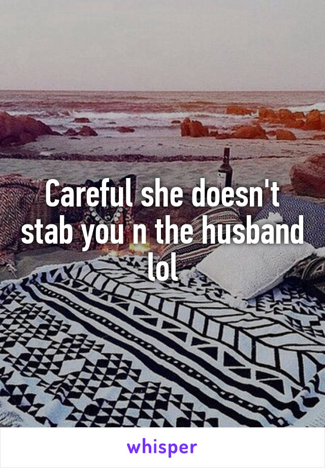 Careful she doesn't stab you n the husband lol