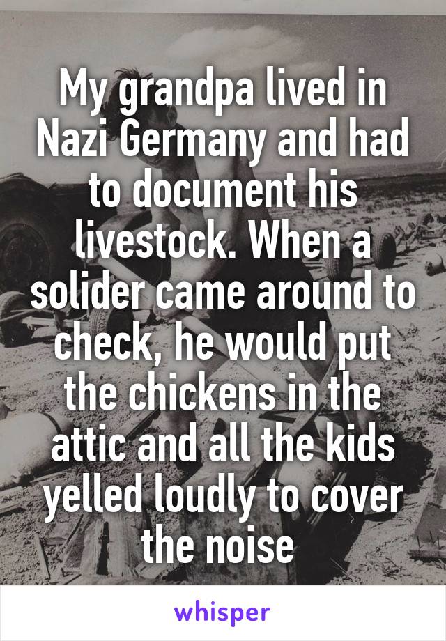 My grandpa lived in Nazi Germany and had to document his livestock. When a solider came around to check, he would put the chickens in the attic and all the kids yelled loudly to cover the noise 