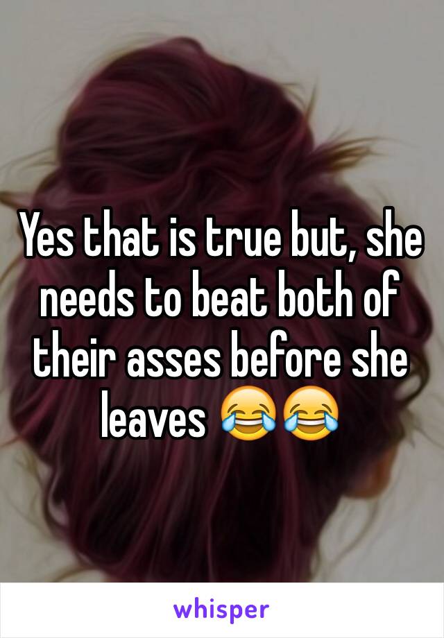 Yes that is true but, she needs to beat both of their asses before she leaves 😂😂