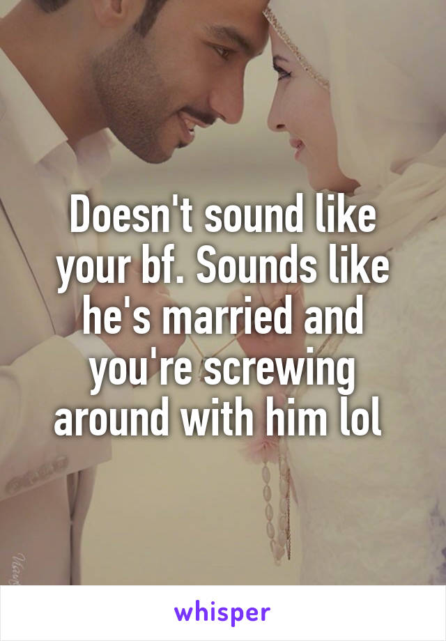 Doesn't sound like your bf. Sounds like he's married and you're screwing around with him lol 