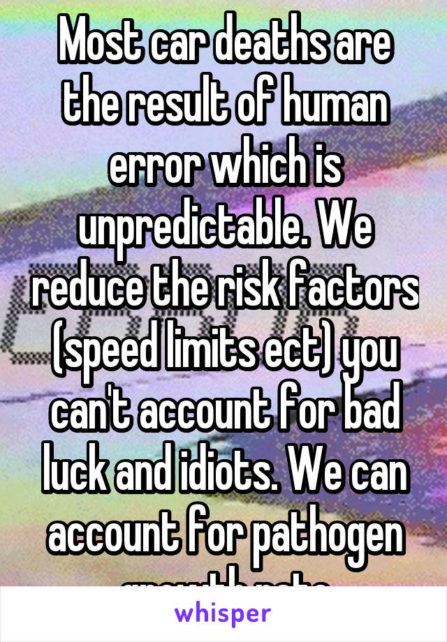 Most car deaths are the result of human error which is unpredictable. We reduce the risk factors (speed limits ect) you can't account for bad luck and idiots. We can account for pathogen growth rate