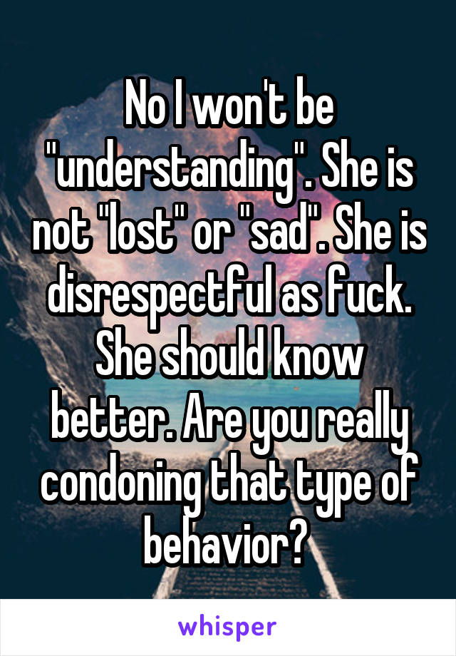 No I won't be "understanding". She is not "lost" or "sad". She is disrespectful as fuck. She should know better. Are you really condoning that type of behavior? 