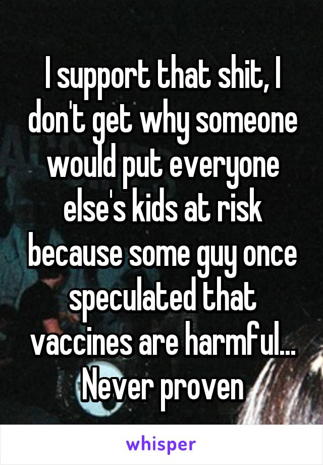 I support that shit, I don't get why someone would put everyone else's kids at risk because some guy once speculated that vaccines are harmful... Never proven