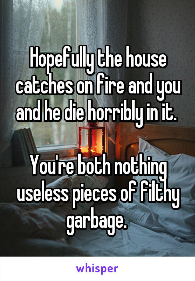 Hopefully the house catches on fire and you and he die horribly in it. 

You're both nothing useless pieces of filthy garbage. 