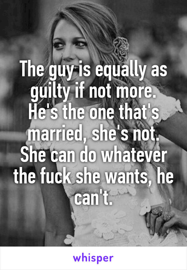 The guy is equally as guilty if not more.
He's the one that's married, she's not.
She can do whatever the fuck she wants, he can't.