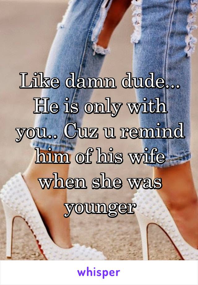 Like damn dude... He is only with you.. Cuz u remind him of his wife when she was younger