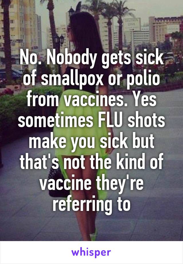 No. Nobody gets sick of smallpox or polio from vaccines. Yes sometimes FLU shots make you sick but that's not the kind of vaccine they're referring to