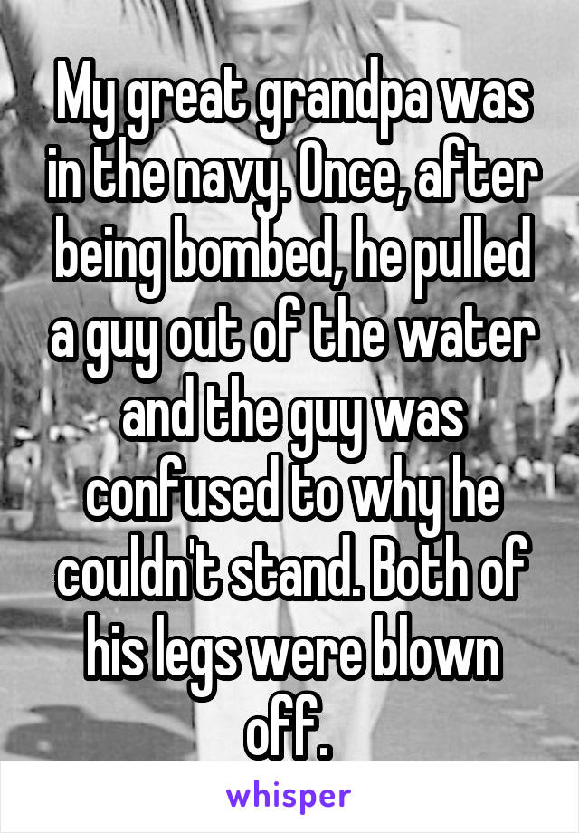 My great grandpa was in the navy. Once, after being bombed, he pulled a guy out of the water and the guy was confused to why he couldn't stand. Both of his legs were blown off. 