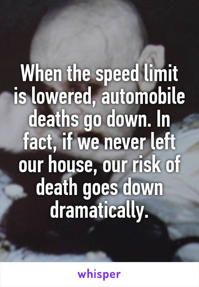 When the speed limit is lowered, automobile deaths go down. In fact, if we never left our house, our risk of death goes down dramatically.