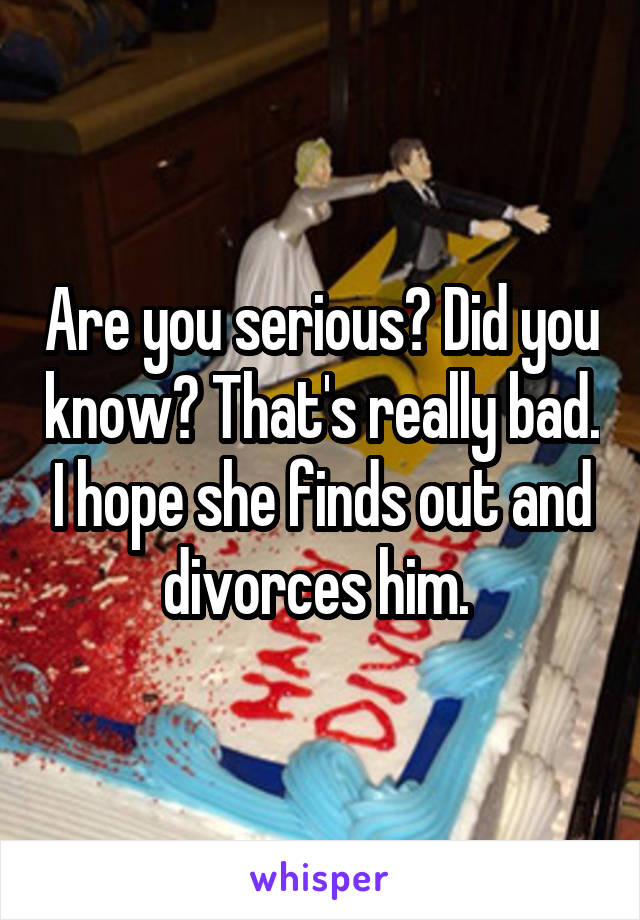 Are you serious? Did you know? That's really bad. I hope she finds out and divorces him. 