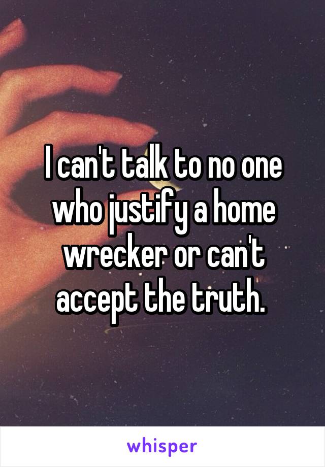 I can't talk to no one who justify a home wrecker or can't accept the truth. 