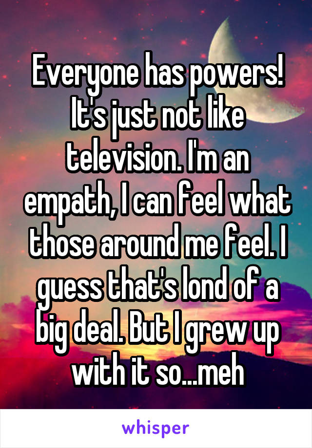 Everyone has powers! It's just not like television. I'm an empath, I can feel what those around me feel. I guess that's lond of a big deal. But I grew up with it so...meh