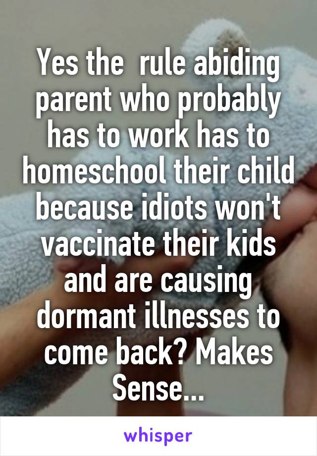 Yes the  rule abiding parent who probably has to work has to homeschool their child because idiots won't vaccinate their kids and are causing dormant illnesses to come back? Makes Sense...