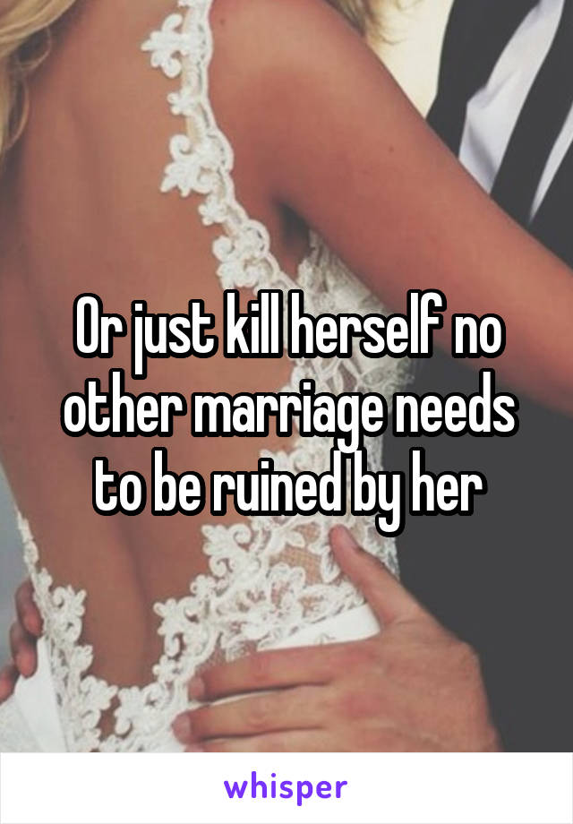 Or just kill herself no other marriage needs to be ruined by her